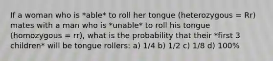 If a woman who is *able* to roll her tongue (heterozygous = Rr) mates with a man who is *unable* to roll his tongue (homozygous = rr), what is the probability that their *first 3 children* will be tongue rollers: a) 1/4 b) 1/2 c) 1/8 d) 100%