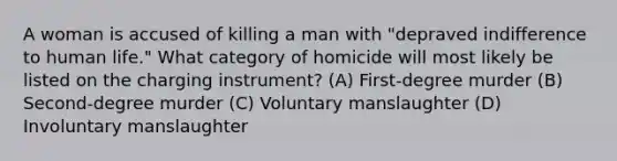 A woman is accused of killing a man with "depraved indifference to human life." What category of homicide will most likely be listed on the charging instrument? (A) First-degree murder (B) Second-degree murder (C) Voluntary manslaughter (D) Involuntary manslaughter