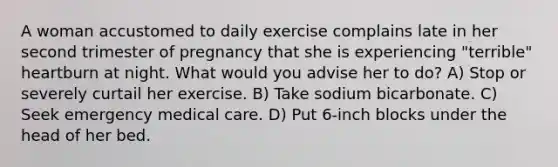 A woman accustomed to daily exercise complains late in her second trimester of pregnancy that she is experiencing "terrible" heartburn at night. What would you advise her to do? A) Stop or severely curtail her exercise. B) Take sodium bicarbonate. C) Seek emergency medical care. D) Put 6-inch blocks under the head of her bed.