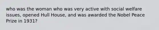 who was the woman who was very active with social welfare issues, opened Hull House, and was awarded the Nobel Peace Prize in 1931?
