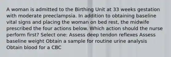 A woman is admitted to the Birthing Unit at 33 weeks gestation with moderate preeclampsia. In addition to obtaining baseline vital signs and placing the woman on bed rest, the midwife prescribed the four actions below. Which action should the nurse perform first? Select one: Assess deep tendon reflexes Assess baseline weight Obtain a sample for routine urine analysis Obtain blood for a CBC