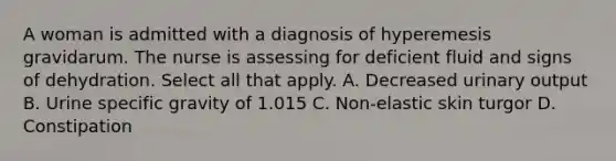 A woman is admitted with a diagnosis of hyperemesis gravidarum. The nurse is assessing for deficient fluid and signs of dehydration. Select all that apply. A. Decreased urinary output B. Urine specific gravity of 1.015 C. Non-elastic skin turgor D. Constipation