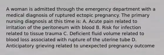 A woman is admitted through the emergency department with a medical diagnosis of ruptured ectopic pregnancy. The primary nursing diagnosis at this time is: A. Acute pain related to irritation of the peritoneum with blood B. Risk for infection related to tissue trauma C. Deficient fluid volume related to blood loss associated with rupture of the uterine tube D. Anticipatory grieving related to unexpected pregnancy outcome