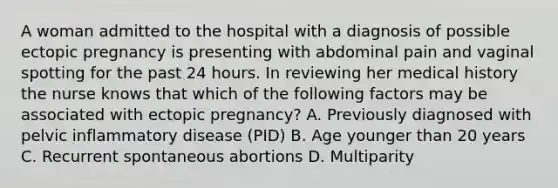 A woman admitted to the hospital with a diagnosis of possible ectopic pregnancy is presenting with abdominal pain and vaginal spotting for the past 24 hours. In reviewing her medical history the nurse knows that which of the following factors may be associated with ectopic pregnancy? A. Previously diagnosed with pelvic inflammatory disease (PID) B. Age younger than 20 years C. Recurrent spontaneous abortions D. Multiparity