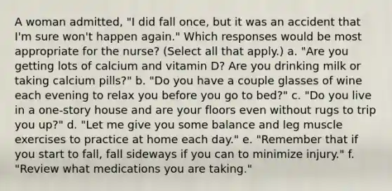 A woman admitted, "I did fall once, but it was an accident that I'm sure won't happen again." Which responses would be most appropriate for the nurse? (Select all that apply.) a. "Are you getting lots of calcium and vitamin D? Are you drinking milk or taking calcium pills?" b. "Do you have a couple glasses of wine each evening to relax you before you go to bed?" c. "Do you live in a one-story house and are your floors even without rugs to trip you up?" d. "Let me give you some balance and leg muscle exercises to practice at home each day." e. "Remember that if you start to fall, fall sideways if you can to minimize injury." f. "Review what medications you are taking."