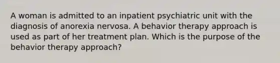 A woman is admitted to an inpatient psychiatric unit with the diagnosis of anorexia nervosa. A behavior therapy approach is used as part of her treatment plan. Which is the purpose of the behavior therapy approach?