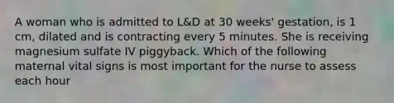 A woman who is admitted to L&D at 30 weeks' gestation, is 1 cm, dilated and is contracting every 5 minutes. She is receiving magnesium sulfate IV piggyback. Which of the following maternal vital signs is most important for the nurse to assess each hour