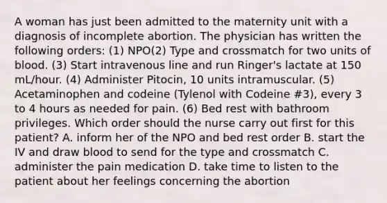 A woman has just been admitted to the maternity unit with a diagnosis of incomplete abortion. The physician has written the following orders: (1) NPO(2) Type and crossmatch for two units of blood. (3) Start intravenous line and run Ringer's lactate at 150 mL/hour. (4) Administer Pitocin, 10 units intramuscular. (5) Acetaminophen and codeine (Tylenol with Codeine #3), every 3 to 4 hours as needed for pain. (6) Bed rest with bathroom privileges. Which order should the nurse carry out first for this patient? A. inform her of the NPO and bed rest order B. start the IV and draw blood to send for the type and crossmatch C. administer the pain medication D. take time to listen to the patient about her feelings concerning the abortion