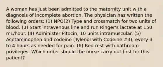 A woman has just been admitted to the maternity unit with a diagnosis of incomplete abortion. The physician has written the following orders: (1) NPO(2) Type and crossmatch for two units of blood. (3) Start intravenous line and run Ringer's lactate at 150 mL/hour. (4) Administer Pitocin, 10 units intramuscular. (5) Acetaminophen and codeine (Tylenol with Codeine #3), every 3 to 4 hours as needed for pain. (6) Bed rest with bathroom privileges. Which order should the nurse carry out first for this patient?