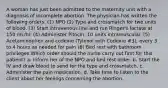 A woman has just been admitted to the maternity unit with a diagnosis of incomplete abortion. The physician has written the following orders: (1) NPO (2) Type and crossmatch for two units of blood. (3) Start intravenous line and run Ringer's lactate at 150 mL/hr. (4) Administer Pitocin, 10 units intramuscular. (5) Acetaminophen and codeine (Tylenol with Codeine #3), every 3 to 4 hours as needed for pain (6) Bed rest with bathroom privileges Which order should the nurse carry out first for this patient? a. Inform her of the NPO and bed rest order. b. Start the IV and draw blood to send for the type and crossmatch. c. Administer the pain medication. d. Take time to listen to the client about her feelings concerning the abortion.