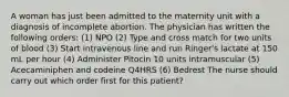 A woman has just been admitted to the maternity unit with a diagnosis of incomplete abortion. The physician has written the following orders: (1) NPO (2) Type and cross match for two units of blood (3) Start intravenous line and run Ringer's lactate at 150 mL per hour (4) Administer Pitocin 10 units intramuscular (5) Acecaminiphen and codeine Q4HRS (6) Bedrest The nurse should carry out which order first for this patient?