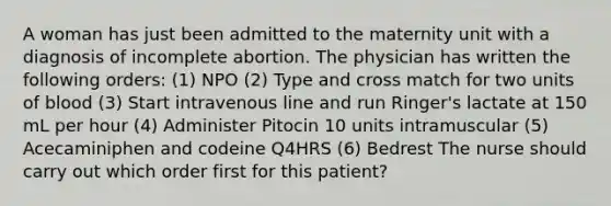 A woman has just been admitted to the maternity unit with a diagnosis of incomplete abortion. The physician has written the following orders: (1) NPO (2) Type and cross match for two units of blood (3) Start intravenous line and run Ringer's lactate at 150 mL per hour (4) Administer Pitocin 10 units intramuscular (5) Acecaminiphen and codeine Q4HRS (6) Bedrest The nurse should carry out which order first for this patient?