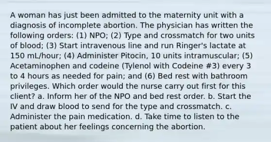 A woman has just been admitted to the maternity unit with a diagnosis of incomplete abortion. The physician has written the following orders: (1) NPO; (2) Type and crossmatch for two units of blood; (3) Start intravenous line and run Ringer's lactate at 150 mL/hour; (4) Administer Pitocin, 10 units intramuscular; (5) Acetaminophen and codeine (Tylenol with Codeine #3) every 3 to 4 hours as needed for pain; and (6) Bed rest with bathroom privileges. Which order would the nurse carry out first for this client? a. Inform her of the NPO and bed rest order. b. Start the IV and draw blood to send for the type and crossmatch. c. Administer the pain medication. d. Take time to listen to the patient about her feelings concerning the abortion.