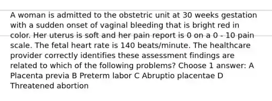 A woman is admitted to the obstetric unit at 30 weeks gestation with a sudden onset of vaginal bleeding that is bright red in color. Her uterus is soft and her pain report is 0 on a 0 - 10 pain scale. The fetal heart rate is 140 beats/minute. The healthcare provider correctly identifies these assessment findings are related to which of the following problems? Choose 1 answer: A Placenta previa B Preterm labor C Abruptio placentae D Threatened abortion