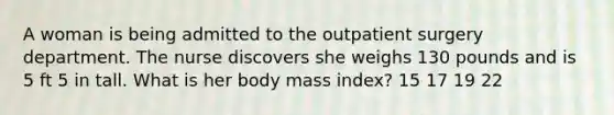 A woman is being admitted to the outpatient surgery department. The nurse discovers she weighs 130 pounds and is 5 ft 5 in tall. What is her body mass index? 15 17 19 22