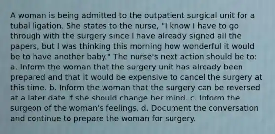 A woman is being admitted to the outpatient surgical unit for a tubal ligation. She states to the nurse, "I know I have to go through with the surgery since I have already signed all the papers, but I was thinking this morning how wonderful it would be to have another baby." The nurse's next action should be to: a. Inform the woman that the surgery unit has already been prepared and that it would be expensive to cancel the surgery at this time. b. Inform the woman that the surgery can be reversed at a later date if she should change her mind. c. Inform the surgeon of the woman's feelings. d. Document the conversation and continue to prepare the woman for surgery.