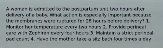 A woman is admitted to the postpartum unit two hours after delivery of a baby. What action is especially important because the membranes were ruptured for 28 hours before delivery? 1. Monitor her temperature every two hours 2. Provide perineal care with Zephiran every four hours 3. Maintain a strict perineal pad count 4. Have the mother take a sitz bath four times a day