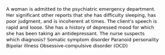 A woman is admitted to the psychiatric emergency department. Her significant other reports that she has difficulty sleeping, has poor judgment, and is incoherent at times. The client's speech is rapid and loose. She has a history of depressed mood for which she has been taking an antidepressant. The nurse suspects which diagnosis? Somatic symptom disorder Paranoid personality Bipolar illness Obsessive-compulsive disorder (OCD)