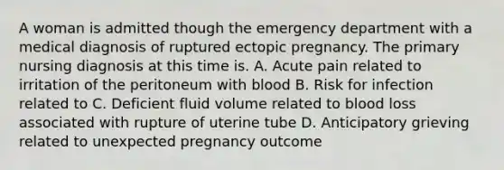 A woman is admitted though the emergency department with a medical diagnosis of ruptured ectopic pregnancy. The primary nursing diagnosis at this time is. A. Acute pain related to irritation of the peritoneum with blood B. Risk for infection related to C. Deficient fluid volume related to blood loss associated with rupture of uterine tube D. Anticipatory grieving related to unexpected pregnancy outcome