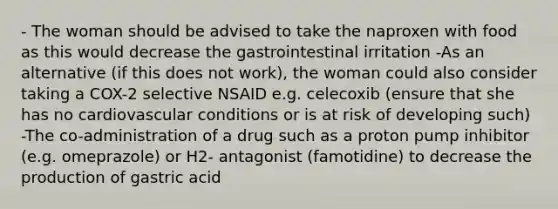 - The woman should be advised to take the naproxen with food as this would decrease the gastrointestinal irritation -As an alternative (if this does not work), the woman could also consider taking a COX-2 selective NSAID e.g. celecoxib (ensure that she has no cardiovascular conditions or is at risk of developing such) -The co-administration of a drug such as a proton pump inhibitor (e.g. omeprazole) or H2- antagonist (famotidine) to decrease the production of gastric acid