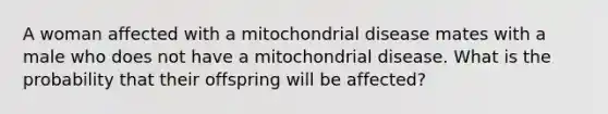 A woman affected with a mitochondrial disease mates with a male who does not have a mitochondrial disease. What is the probability that their offspring will be affected?