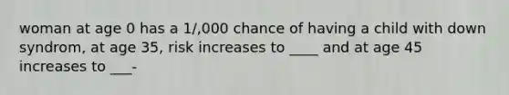 woman at age 0 has a 1/,000 chance of having a child with down syndrom, at age 35, risk increases to ____ and at age 45 increases to ___-