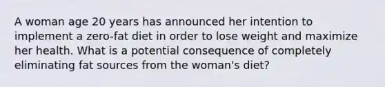 A woman age 20 years has announced her intention to implement a zero-fat diet in order to lose weight and maximize her health. What is a potential consequence of completely eliminating fat sources from the woman's diet?