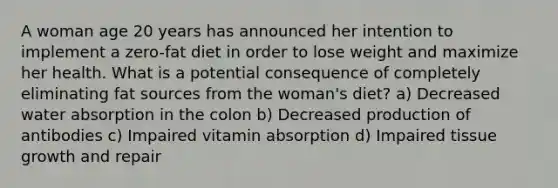 A woman age 20 years has announced her intention to implement a zero-fat diet in order to lose weight and maximize her health. What is a potential consequence of completely eliminating fat sources from the woman's diet? a) Decreased water absorption in the colon b) Decreased production of antibodies c) Impaired vitamin absorption d) Impaired tissue growth and repair