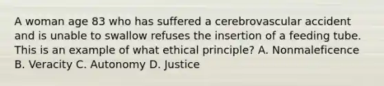 A woman age 83 who has suffered a cerebrovascular accident and is unable to swallow refuses the insertion of a feeding tube. This is an example of what ethical principle? A. Nonmaleficence B. Veracity C. Autonomy D. Justice