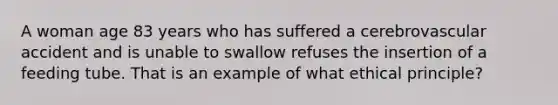 A woman age 83 years who has suffered a cerebrovascular accident and is unable to swallow refuses the insertion of a feeding tube. That is an example of what ethical principle?