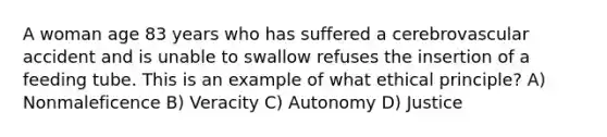 A woman age 83 years who has suffered a cerebrovascular accident and is unable to swallow refuses the insertion of a feeding tube. This is an example of what ethical principle? A) Nonmaleficence B) Veracity C) Autonomy D) Justice