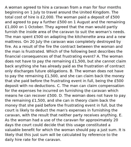 A woman agreed to hire a caravan from a man for four months beginning on 1 July to travel around the United Kingdom. The total cost of hire is £2,000. The woman paid a deposit of £500 and agreed to pay a further £500 on 1 August and the remaining £1,000 on 1 October. They agreed that the man would partly furnish the inside area of the caravan to suit the woman's needs. The man spent £500 on adapting the kitchenette area and a new mattress. On 20 July the caravan was completely destroyed by fire. As a result of the fire the contract between the woman and the man is frustrated. Which of the following best describes the financial consequences of that frustrating event? A. The woman does not have to pay the remaining £1,500, but she cannot claim back anything she has already paid as the frustration of contract only discharges future obligations. B. The woman does not have to pay the remaining £1,500, and she can claim back the money that she paid before the frustrating event in full, being the £500 deposit with no deductions. C. The man can claim compensation for the expenses he incurred on furnishing the caravan which means he can recover £500. D. The woman does not have to pay the remaining £1,500, and she can in theory claim back the money that she paid before the frustrating event in full, but the court is likely to deduct the man's expenses in furnishing the caravan, with the result that neither party receives anything. E. As the woman had a use of the caravan for approximately 20 days the court could decide that this usage constituted a valuable benefit for which the woman should pay a just sum. It is likely that this just sum will be calculated by reference to the daily hire rate for the caravan.