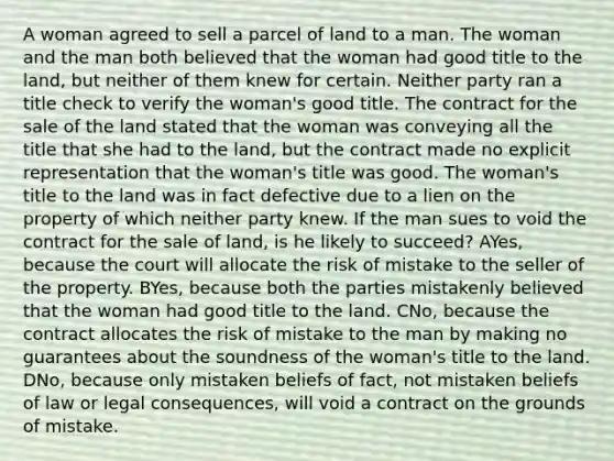 A woman agreed to sell a parcel of land to a man. The woman and the man both believed that the woman had good title to the land, but neither of them knew for certain. Neither party ran a title check to verify the woman's good title. The contract for the sale of the land stated that the woman was conveying all the title that she had to the land, but the contract made no explicit representation that the woman's title was good. The woman's title to the land was in fact defective due to a lien on the property of which neither party knew. If the man sues to void the contract for the sale of land, is he likely to succeed? AYes, because the court will allocate the risk of mistake to the seller of the property. BYes, because both the parties mistakenly believed that the woman had good title to the land. CNo, because the contract allocates the risk of mistake to the man by making no guarantees about the soundness of the woman's title to the land. DNo, because only mistaken beliefs of fact, not mistaken beliefs of law or legal consequences, will void a contract on the grounds of mistake.