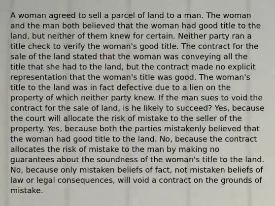 A woman agreed to sell a parcel of land to a man. The woman and the man both believed that the woman had good title to the land, but neither of them knew for certain. Neither party ran a title check to verify the woman's good title. The contract for the sale of the land stated that the woman was conveying all the title that she had to the land, but the contract made no explicit representation that the woman's title was good. The woman's title to the land was in fact defective due to a lien on the property of which neither party knew. If the man sues to void the contract for the sale of land, is he likely to succeed? Yes, because the court will allocate the risk of mistake to the seller of the property. Yes, because both the parties mistakenly believed that the woman had good title to the land. No, because the contract allocates the risk of mistake to the man by making no guarantees about the soundness of the woman's title to the land. No, because only mistaken beliefs of fact, not mistaken beliefs of law or legal consequences, will void a contract on the grounds of mistake.