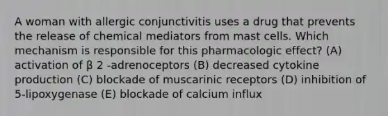 A woman with allergic conjunctivitis uses a drug that prevents the release of chemical mediators from mast cells. Which mechanism is responsible for this pharmacologic effect? (A) activation of β 2 -adrenoceptors (B) decreased cytokine production (C) blockade of muscarinic receptors (D) inhibition of 5-lipoxygenase (E) blockade of calcium influx