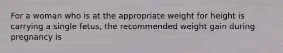 For a woman who is at the appropriate weight for height is carrying a single fetus, the recommended weight gain during pregnancy is