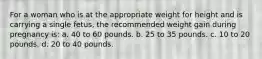 For a woman who is at the appropriate weight for height and is carrying a single fetus, the recommended weight gain during pregnancy is: a. 40 to 60 pounds. b. 25 to 35 pounds. c. 10 to 20 pounds. d. 20 to 40 pounds.