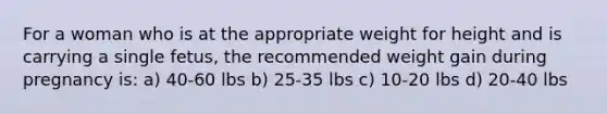 For a woman who is at the appropriate weight for height and is carrying a single fetus, the recommended weight gain during pregnancy is: a) 40-60 lbs b) 25-35 lbs c) 10-20 lbs d) 20-40 lbs