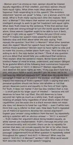 - Woman aren't as strong as men, women should be treated equally regardless of their intellect, and black women should have equal rights. What three main ideas about women is Sojourner Truth responding to in this speech? The ministers statement "women are weak" is false. I am a woman and I'm not weak. What is Truth really saying each time she repeats "And Aint I a Woman"? She means that women are strong enough and intelligent enough to work to get fair treatment and equal rights. What does Truth mean by the sentence,"If the first woman God ever made was strong enough to turn the world upside down all alone, these women together ought to be able to turn it back, and get it right side up again!"? "Where did your Christ come from?" It makes her speech more powerful and made her listeners stop and think about what she was saying. Truth repeats the question "And Aint I a Woman?" What other question does she repeat? Would her speech have had the same impact without those questions? Women want to have rights to vote and to make the country a better place Truth says, "And now they is asking to do it, the men better let them." Think of one question and one detail that would help you understand that sentence. Then explain what the sentence means. Borne Given birth to Intellect Power of mind to know, understand, and reason Obliged To be grateful Which of the following best summarizes Sojourner Truth's argument in "Ain't I A Woman?" Women regardless of race deserve the same rights as men. "If my cup won't hold but a pint, and yours holds a quart, wouldn't you be mean not to let me have my little half measure-full?" What does this quote from paragraph 3 mean as it is used in the excerpt, and how does it impact the meaning of Truth's speech? Truth is saying that one's personal qualities should not factor into whether or not that person deserves justice and equality in the form of their rights. For Truth, it does not matter if she has less intellect than a man — a small pint to his larger quart of intellect — because she still deserves to have her cup filled. She still deserves to have secured her rights as much as a white man. Truth argues for treating all people fairly regardless of what others make of their capabilities. Just because she is a black woman does not mean she does not deserve to have her cup filled — even if white men think that cup is inferior to their own. How does Truth's repeated use of rhetorical questions develop her central argument? Explain your answer using evidence from the text. by repeatedly asking a question with an obvious answer — "Ain't I a woman?" — Truth makes her argument about being treated equally, as white women are treated better. Truth's message becomes one of intersectionality and inclusion: there can be no equality for women that does not include equality for her or for other black women. Which of the following best describes Truth's tone in the passage? judgemental/Critical What question is repeatedly asked throughout the speech? And Ain't I A Woman? When was the speech "And Ain't I A Woman?" written? 1851 What word would NOT describe the Tone of her speech? begging