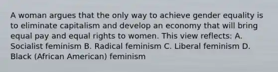 A woman argues that the only way to achieve gender equality is to eliminate capitalism and develop an economy that will bring equal pay and equal rights to women. This view reflects: A. Socialist feminism B. Radical feminism C. Liberal feminism D. Black (African American) feminism