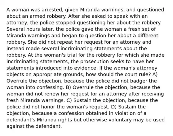 A woman was arrested, given Miranda warnings, and questioned about an armed robbery. After she asked to speak with an attorney, the police stopped questioning her about the robbery. Several hours later, the police gave the woman a fresh set of Miranda warnings and began to question her about a different robbery. She did not repeat her request for an attorney and instead made several incriminating statements about the robbery. At the woman's trial for the robbery for which she made incriminating statements, the prosecution seeks to have her statements introduced into evidence. If the woman's attorney objects on appropriate grounds, how should the court rule? A) Overrule the objection, because the police did not badger the woman into confessing. B) Overrule the objection, because the woman did not renew her request for an attorney after receiving fresh Miranda warnings. C) Sustain the objection, because the police did not honor the woman's request. D) Sustain the objection, because a confession obtained in violation of a defendant's Miranda rights but otherwise voluntary may be used against the defendant.