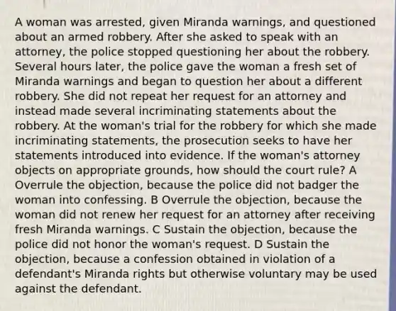 A woman was arrested, given Miranda warnings, and questioned about an armed robbery. After she asked to speak with an attorney, the police stopped questioning her about the robbery. Several hours later, the police gave the woman a fresh set of Miranda warnings and began to question her about a different robbery. She did not repeat her request for an attorney and instead made several incriminating statements about the robbery. At the woman's trial for the robbery for which she made incriminating statements, the prosecution seeks to have her statements introduced into evidence. If the woman's attorney objects on appropriate grounds, how should the court rule? A Overrule the objection, because the police did not badger the woman into confessing. B Overrule the objection, because the woman did not renew her request for an attorney after receiving fresh Miranda warnings. C Sustain the objection, because the police did not honor the woman's request. D Sustain the objection, because a confession obtained in violation of a defendant's Miranda rights but otherwise voluntary may be used against the defendant.