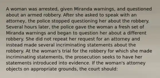 A woman was arrested, given Miranda warnings, and questioned about an armed robbery. After she asked to speak with an attorney, the police stopped questioning her about the robbery. Several hours later, the police gave the woman a fresh set of Miranda warnings and began to question her about a different robbery. She did not repeat her request for an attorney and instead made several incriminating statements about the robbery. At the woman's trial for the robbery for which she made incriminating statements, the prosecution seeks to have her statements introduced into evidence. If the woman's attorney objects on appropriate grounds, the court should: