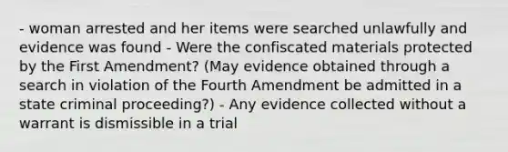 - woman arrested and her items were searched unlawfully and evidence was found - Were the confiscated materials protected by the First Amendment? (May evidence obtained through a search in violation of the Fourth Amendment be admitted in a state criminal proceeding?) - Any evidence collected without a warrant is dismissible in a trial