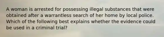 A woman is arrested for possessing illegal substances that were obtained after a warrantless search of her home by local police. Which of the following best explains whether the evidence could be used in a criminal trial?