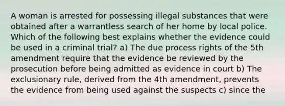 A woman is arrested for possessing illegal substances that were obtained after a warrantless search of her home by local police. Which of the following best explains whether the evidence could be used in a criminal trial? a) The due process rights of the 5th amendment require that the evidence be reviewed by the prosecution before being admitted as evidence in court b) The exclusionary rule, derived from the 4th amendment, prevents the evidence from being used against the suspects c) since the