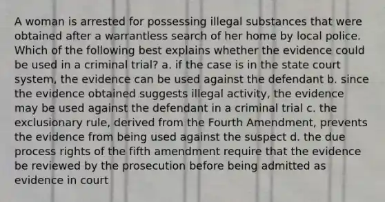 A woman is arrested for possessing illegal substances that were obtained after a warrantless search of her home by local police. Which of the following best explains whether the evidence could be used in a criminal trial? a. if the case is in the state court system, the evidence can be used against the defendant b. since the evidence obtained suggests illegal activity, the evidence may be used against the defendant in a criminal trial c. the exclusionary rule, derived from the Fourth Amendment, prevents the evidence from being used against the suspect d. the due process rights of the fifth amendment require that the evidence be reviewed by the prosecution before being admitted as evidence in court