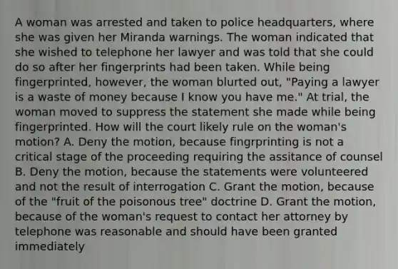 A woman was arrested and taken to police headquarters, where she was given her Miranda warnings. The woman indicated that she wished to telephone her lawyer and was told that she could do so after her fingerprints had been taken. While being fingerprinted, however, the woman blurted out, "Paying a lawyer is a waste of money because I know you have me." At trial, the woman moved to suppress the statement she made while being fingerprinted. How will the court likely rule on the woman's motion? A. Deny the motion, because fingrprinting is not a critical stage of the proceeding requiring the assitance of counsel B. Deny the motion, because the statements were volunteered and not the result of interrogation C. Grant the motion, because of the "fruit of the poisonous tree" doctrine D. Grant the motion, because of the woman's request to contact her attorney by telephone was reasonable and should have been granted immediately