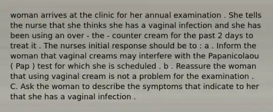 woman arrives at the clinic for her annual examination . She tells the nurse that she thinks she has a vaginal infection and she has been using an over - the - counter cream for the past 2 days to treat it . The nurses initial response should be to : a . Inform the woman that vaginal creams may interfere with the Papanicolaou ( Pap ) test for which she is scheduled . b . Reassure the woman that using vaginal cream is not a problem for the examination . C. Ask the woman to describe the symptoms that indicate to her that she has a vaginal infection .