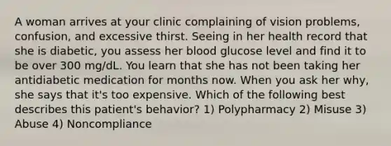 A woman arrives at your clinic complaining of vision problems, confusion, and excessive thirst. Seeing in her health record that she is diabetic, you assess her blood glucose level and find it to be over 300 mg/dL. You learn that she has not been taking her antidiabetic medication for months now. When you ask her why, she says that it's too expensive. Which of the following best describes this patient's behavior? 1) Polypharmacy 2) Misuse 3) Abuse 4) Noncompliance